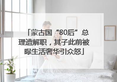 蒙古国“80后”总理遭解职，其子此前被曝生活奢华引众怒