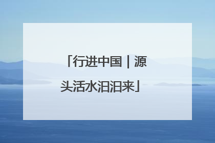 行进中国｜源头活水汩汩来