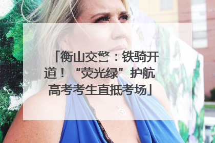 衡山交警:铁骑开道!“荧光绿”护航高考考生直抵考场
