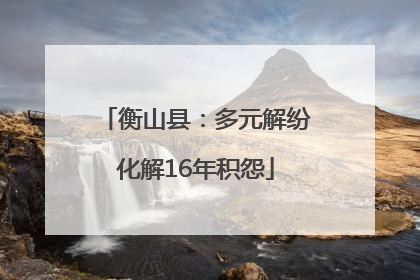 衡山县：多元解纷化解16年积怨