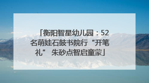 衡阳智星幼儿园：52名萌娃石鼓书院行“开笔礼” 朱砂点智启童蒙