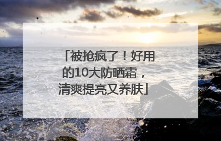 被抢疯了！好用的10大防晒霜，清爽提亮又养肤
