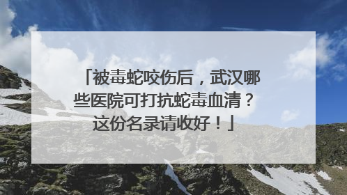 被毒蛇咬伤后，武汉哪些医院可打抗蛇毒血清？这份名录请收好！
