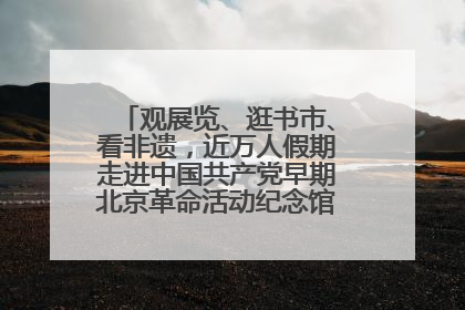 观展览、逛书市、看非遗，近万人假期走进中国共产党早期北京革命活动纪念馆解锁参观新体验