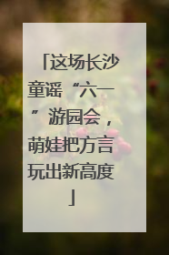 这场长沙童谣“六一”游园会，萌娃把方言玩出新高度