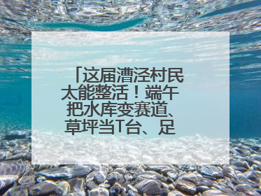 这届漕泾村民太能整活！端午把水库变赛道、草坪当T台、足球踢出火星子