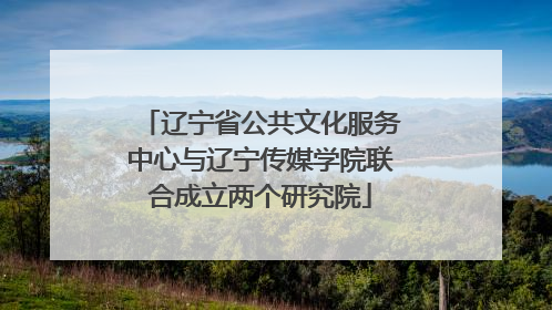 辽宁省公共文化服务中心与辽宁传媒学院联合成立两个研究院