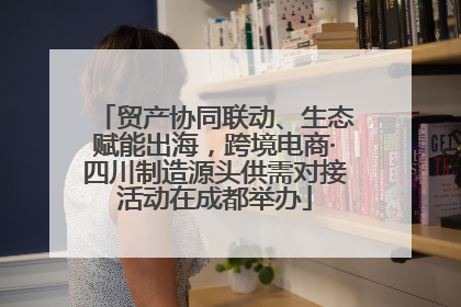 贸产协同联动、生态赋能出海，跨境电商·四川制造源头供需对接活动在成都举办
