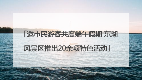 邀市民游客共度端午假期 东湖风景区推出20余项特色活动