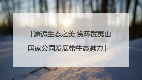 邂逅生态之美 赏环武夷山国家公园发展带生态魅力