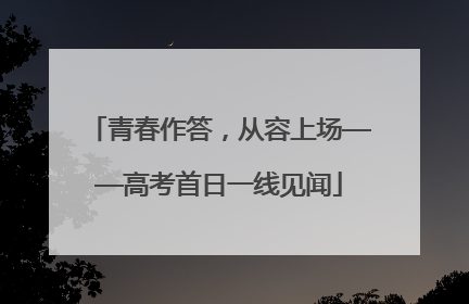 青春作答，从容上场——高考首日一线见闻