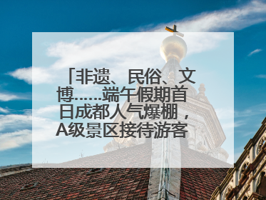 非遗、民俗、文博……端午假期首日成都人气爆棚，A级景区接待游客超113万人次