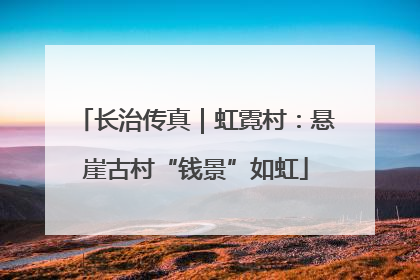 长治传真｜虹霓村：悬崖古村“钱景”如虹