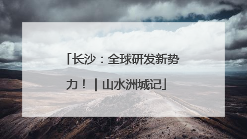 长沙：全球研发新势力！｜山水洲城记