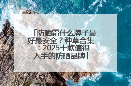 防晒霜什么牌子最好最安全？种草合集：2025十款值得入手的防晒品牌