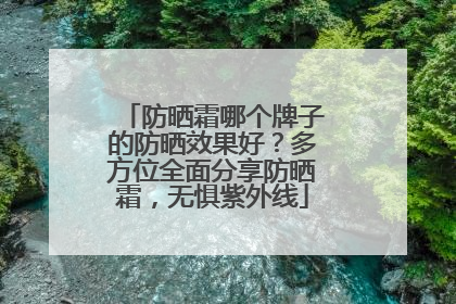 防晒霜哪个牌子的防晒效果好？多方位全面分享防晒霜，无惧紫外线