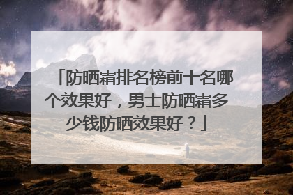 防晒霜排名榜前十名哪个效果好，男士防晒霜多少钱防晒效果好？