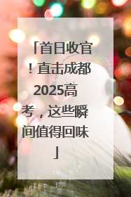 首日收官！直击成都2025高考，这些瞬间值得回味