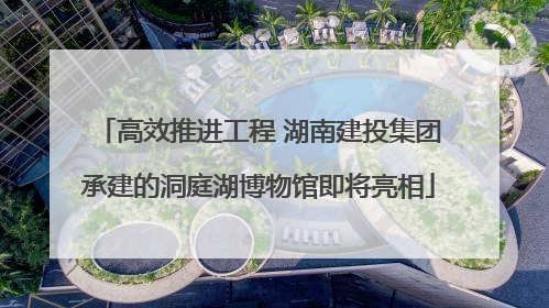 高效推进工程 湖南建投集团承建的洞庭湖博物馆即将亮相