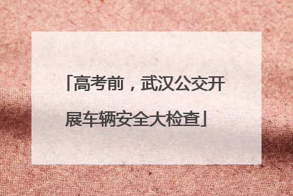 高考前，武汉公交开展车辆安全大检查