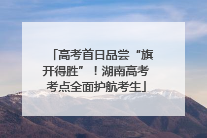 高考首日品尝“旗开得胜”！湖南高考考点全面护航考生