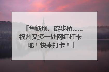 鱼鳞坝、碇步桥……福州又多一处网红打卡地！快来打卡！