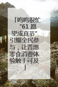 鸣鸣很忙“61 愿望成真节”引爆全民参与，让普惠零食消费体验触手可及