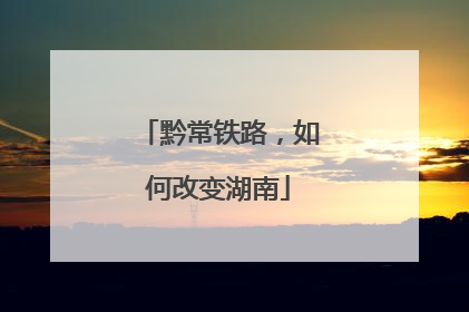 黔常铁路，如何改变湖南