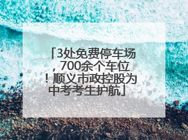 3处免费停车场，700余个车位！顺义市政控股为中考考生护航
