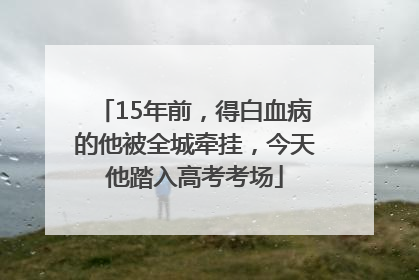 15年前，得白血病的他被全城牵挂，今天他踏入高考考场
