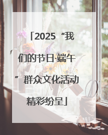 2025“我们的节日·端午”群众文化活动精彩纷呈