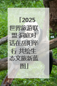2025世界旅游联盟·洞庭对话在岳阳举行 共绘生态文旅新蓝图