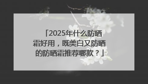2025年什么防晒霜好用，既美白又防晒的防晒霜推荐哪款？
