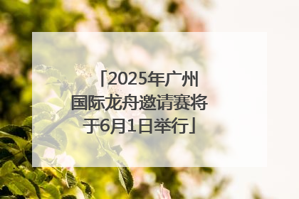 2025年广州国际龙舟邀请赛将于6月1日举行