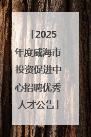 2025年度威海市投资促进中心招聘优秀人才公告
