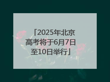 2025年北京高考将于6月7日至10日举行