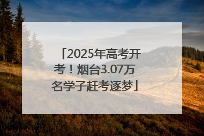 2025年高考开考！烟台3.07万名学子赶考逐梦