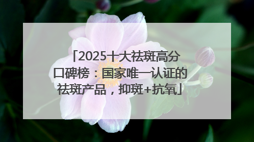 2025十大祛斑高分口碑榜：国家唯一认证的祛斑产品，抑斑+抗氧