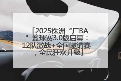 2025株洲“厂BA”篮球赛3.0版启幕：12队激战+全国邀请赛，全民狂欢升级