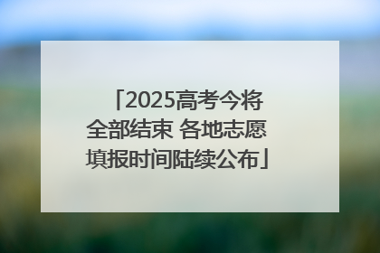 2025高考今将全部结束 各地志愿填报时间陆续公布