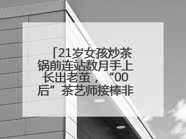 21岁女孩炒茶锅前连站数月手上长出老茧，“00后”茶艺师接棒非遗制茶技艺