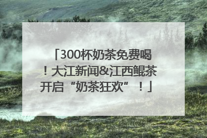 300杯奶茶免费喝！大江新闻&江西鲲茶开启“奶茶狂欢”！